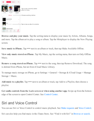Page 101Bro w se  a nd p la y y our m usic . 
Tap  th e s o rti n g m enu to  d is p la y y o ur m usic  b y A rti s ts , A lb um s, S ongs,
and  m ore . T ap  th e a lb um  a rt to  p la y a  s o ng o r a lb um . T ap  th e M in ip la yer to  d is p la y th e N ow  P la yin g
sc re en.
Save m usic  t o  iP hone. 
Tap  
 n ext to  a n a lb um  o r tr a ck, th en ta p  M ake A vaila b le  O fflin e.
Vie w  o nly  m usic  s to re d o n iP hone. 
Tap  M y M usic , ta p  th e s o rti n g m enu, th en tu rn  o n O...