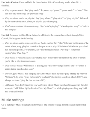 Page 102Use  V oic e  C ontr o l. 
Pre ss a nd  h o ld  th e H om e b utto n. V oic e C ontr o l o nly  w ork s w hen S ir i i s
dis a b le d .
Pla y o r p ause  m usic : 
Say “ p la y m usic .”  T o p ause , s a y “ p ause ,”  “ p ause  m usic ,”  o r “ sto p.”  Y ou
can a ls o  s a y “ next s o ng” o r “ p re v io us s o ng.”
Pla y a n a lb um , a rtis t, o r p la ylis t:  
Say “ p la y a lb um ,”  “ p la y a rti s t,”  o r “ p la y p la ylis t”  f o llo w ed
by th e n am e o f th e a rti s t, a lb um , o r p...
