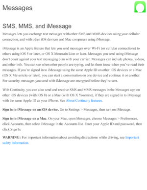 Page 104S M S, M MS, a n d iM essag e
M essa ges l e ts  y o u e xchange te xt m essa ges w ith  o th er S M S a nd  M MS d ev ic es u sin g y o ur c ellu la r
c o nnecti o n, a nd  w ith  o th er i O S d ev ic es a nd  M ac c o m pute rs  u sin g i M essa ge.
iM essa ge i s  a n A pple  f e atu re  th at l e ts  y o u s e nd  m essa ges o ver W i- F i ( o r c ellu la r c o nnecti o ns) to
o th ers  u sin g i O S 5  o r l a te r, o r O S X  M ounta in  L io n o r l a te r. M essa ges y o u s e nd  u sin g i M...