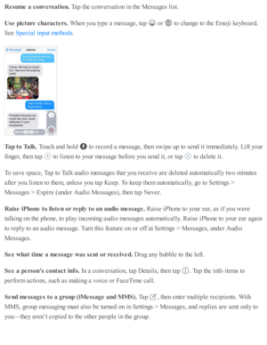 Page 106Resu m e a  c o nversa tio n. 
Tap  th e c o nv ers a ti o n i n  th e M essa ges l is t.
Use  p ic tu re  c h ara cte rs. 
When y o u ty p e a  m essa ge, ta p  
 o r 
 to  c hange to  th e E m oji k eyb oard .
See 
.
Tap t o  T alk . 
Touch a nd  h o ld  
 to  r e co rd  a  m essa ge, th en s w ip e u p  to  s e nd  i t i m med ia te ly . L ift y o ur
fin ger, th en ta p  
 to  l is te n to  y o ur m essa ge b efo re  y o u s e nd  i t, o r ta p  
 to  d ele te  i t.
To s a v e s p ace, T ap  to  T alk...