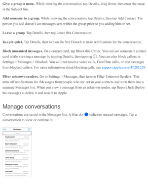 Page 107Giv e a  g ro up a  n am e. 
While  v ie w in g th e c o nv ers a ti o n, ta p  D eta ils , d ra g d ow n, th en e nte r th e n am e
in  th e S ub je ct l in e.
Add s o m eone t o  a  g ro up. 
While  v ie w in g th e c o nv ers a ti o n, ta p  D eta ils , th en ta p  A dd C onta ct. T he
pers o n y o u a d d d oesn ’t s e e m essa ges s e nt w ith in  th e g ro up  p rio r to  y o u a d din g h im  o r h er.
Leave a  g ro up. 
Tap  D eta ils , th en ta p  L eav e th is  C onv ers a ti o n.
Keep it  q...