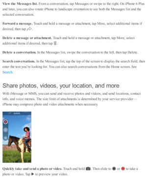 Page 108Vie w  t h e M essa ges lis t. 
Fro m  a  c o nv ers a ti o n, ta p  M essa ges o r s w ip e to  th e r ig ht. O n i P ho ne 6  P lu s
and  l a te r, y o u c an a ls o  r o ta te  i P ho ne to  l a nd sc ap e o rie nta ti o n to  s e e b oth  th e M essa ges l is t a nd  th e
se le cte d  c o nv ers a ti o n.
Forw ard  a  m essa ge. 
Touch a nd  h o ld  a  m essa ge o r a tta chm ent, ta p  M ore , s e le ct a d diti o nal i te m s i f
desir e d , th en ta p  
.
Dele te  a  m essa ge o r a tta ch m ent....