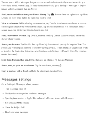 Page 109To s a v e s p ace, V id eo  M essa ges th at y o u r e ceiv e a re  d ele te d  a uto m ati c ally  tw o m in ute s a fte r y o u
vie w  th em , u nle ss y o u ta p  K eep . T o k eep  th em  a uto m ati c ally , g o  to  S etti n gs >  M essa ges >  E xp ir e
(u nd er V id eo  M essa ges), th en ta p  N ev er.
Send p hoto s a nd v id eos f r o m  y our P hoto s lib ra ry . 
Tap  
.  R ecent s h o ts  a re  r ig ht th ere ; ta p  P ho to
Lib ra ry  f o r o ld er o nes. S ele ct th e i te m s y o u w ant...
