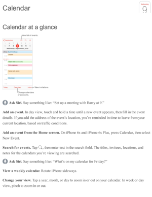 Page 111C ale n dar a t a  g la n ce
Ask  S ir i. 
Say s o m eth in g l ik e: “ S et u p  a  m eeti n g w ith  B arry  a t 9 .”
A dd a n e vent. 
In  d ay v ie w , to uch a nd  h o ld  a  ti m e u nti l a  n ew  e v ent a p pears , th en f ill i n  th e e v ent
d eta ils . I f y o u a d d th e a d dre ss o f th e e v ent’ s  l o cati o n, y o u’re  r e m in d ed  i n  ti m e to  l e av e f r o m  y o ur
c urre nt l o cati o n, b ase d  o n tr a ffic  c o nd iti o ns.
A dd a n e vent f r o m  t h e H om e s c re...