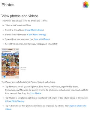Page 116V ie w  p hoto s a n d v id eos
T he P ho to s a p p l e ts  y o u v ie w  th e p ho to s a nd  v id eo s:
Taken w ith  C am era  o n i P ho ne
Sto re d  i n  i C lo ud  ( s e e 
)
Share d  f r o m  o th ers  ( s e e 
)
Synced  f r o m  y o ur c o m pute r ( s e e 
)
Sav ed  f r o m  a n e m ail, te xt m essa ge, w eb page, o r s c re ensh o t
T he P ho to s a p p i n clu d es ta b s f o r P ho to s, S hare d , a nd  A lb um s.
Tap  P ho to s to  s e e a ll y o ur s ti ll p ho to s, L iv e P ho to s, a...