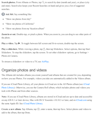 Page 118Searc h  p hoto s. 
Fro m  A lb um s o r P ho to s, ta p  
 to  s e arc h b y d ate  ( m onth  a nd  y ear), o r p la ce ( c ity
and  s ta te ). S earc h a ls o  k eep s y o ur R ecent S earc hes o n h and  a nd  g iv es y o u a  l is t o f s u ggeste d
se arc hes.
Ask  S ir i. 
Say s o m eth in g l ik e:
“S ho w  m e p ho to s f r o m  J u ly ”
“S ho w  m e p ho to s o f C alifo rn ia ”
“S ho w  m e p ho to s f r o m  m y V acati o n a lb um ”
Zoom  in  o r o ut. 
Doub le -ta p , o r p in ch a  p ho to...