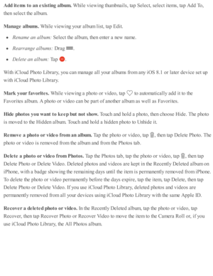Page 119Add it e m s t o  a n e xis tin g a lb um . 
While  v ie w in g th um bnails , ta p  S ele ct, s e le ct i te m s, ta p  A dd T o,
th en s e le ct th e a lb um .
Manage a lb um s. 
While  v ie w in g y o ur a lb um  l is t, ta p  E dit.
Ren am e a n a lb um : 
Sele ct th e a lb um , th en e nte r a  n ew  n am e.
Rea rra nge a lb um s: 
Dra g 
.
Dele te  a n a lb um : 
Tap  
.
With  i C lo ud  P ho to  L ib ra ry , y o u c an m anage a ll y o ur a lb um s f r o m  a ny i O S 8 .1  o r l a te r d ev ic e...