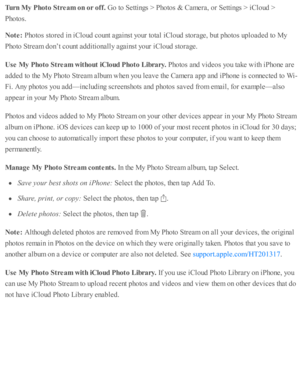 Page 121Turn  M y P hoto  S tr e am  o n o r o ff. 
Go to  S etti n gs >  P ho to s &  C am era , o r S etti n gs >  i C lo ud  >
Pho to s.
Note : 
Pho to s s to re d  i n  i C lo ud  c o unt a gain st y o ur to ta l i C lo ud  s to ra ge, b ut p ho to s u p lo ad ed  to  M y
Pho to  S tr e am  d on’t c o unt a d diti o nally  a gain st y o ur i C lo ud  s to ra ge.
Use  M y P hoto  S tr e am  w it h out iC lo ud P hoto  L ib ra ry . 
Pho to s a nd  v id eo s y o u ta ke w ith  i P ho ne a re
ad ded  to  th e M...
