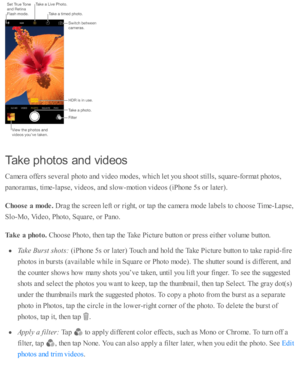 Page 128Take  p hoto s a n d v id eos
Cam era  o ffe rs  s e v era l p ho to  a nd  v id eo  m odes, w hic h l e t y o u s h o ot s ti lls , s q uare -fo rm at p ho to s,
pano ra m as, ti m e-la p se , v id eo s, a nd  s lo w -m oti o n v id eo s ( iP ho ne 5 s o r l a te r).
Choose  a  m ode. 
Dra g th e s c re en l e ft o r r ig ht, o r ta p  th e c am era  m ode l a b els  to  c ho ose  T im e-L ap se ,
Slo -M o, V id eo , P ho to , S quare , o r P ano .
Tak e a  p hoto . 
Cho ose  P ho to , th en ta p  th e...
