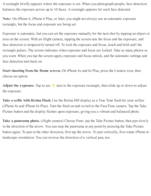 Page 129A r e cta ngle  b rie fly  a p pears  w here  th e e xp osu re  i s  s e t. W hen y o u p ho to gra p h p eo ple , f a ce d ete cti o n
bala nces th e e xp osu re  a cro ss u p  to  1 0 f a ces. A  r e cta ngle  a p pears  f o r e ach f a ce d ete cte d .
Note : 
On i P ho ne 6 , i P ho ne 6  P lu s, o r l a te r, y o u m ig ht n o t a lw ays s e e a n a uto m ati c  e xp osu re
re cta ngle , b ut th e f o cus a nd  e xp osu re  a re  b ein g s e t.
Exp osu re  i s  a uto m ati c , b ut y o u c an s e t...