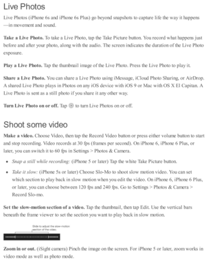 Page 131Liv e  P hoto s
Liv e P ho to s ( iP ho ne 6 s a nd  i P ho ne 6 s P lu s) g o  b eyo nd  s n ap sh o ts  to  c ap tu re  l ife  th e w ay i t h ap pens
—in  m ovem ent a nd  s o und .
Tak e a  L iv e P hoto . 
To ta ke a  L iv e P ho to , ta p  th e T ake P ic tu re  b utto n. Y ou r e co rd  w hat h ap pens j u st
befo re  a nd  a fte r y o ur p ho to , a lo ng w ith  th e a ud io . T he s c re en i n d ic ate s th e d ura ti o n o f th e L iv e P ho to
exp osu re .
Pla y a  L iv e P hoto . 
Tap  th e...