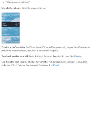 Page 135“W hen i s  s u nris e  i n  P aris ? ”
See a ll c it ie s a t o nce . 
Pin ch th e s c re en o r ta p  
.
Pre vie w  a  c it y ’s  w eath er. 
On i P ho ne 6 s a nd  i P ho ne 6 s P lu s, p re ss a  c ity  i n  y o ur l is t o f l o cati o ns to
peek a t th e w eath er f o re cast, th en p re ss a  l ittl e  d eep er to  o pen i t.
Turn  lo ca l w eath er o n o r o ff. 
Go to  S etti n gs >  P riv acy >  L ocati o n S erv ic es. S ee 
.
Use  iC lo ud t o  p ush  y our lis t o f c it ie s t o  y our o th...