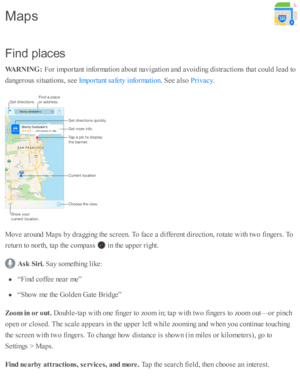 Page 138F in d p la ces
W ARNIN G : 
For i m porta nt i n fo rm ati o n a b out n av ig ati o n a nd  a v oid in g d is tr a cti o ns th at c o uld  l e ad  to
d angero us s itu ati o ns, s e e 
. S ee a ls o  
.
M ove a ro und  M ap s b y d ra ggin g th e s c re en. T o f a ce a  d iffe re nt d ir e cti o n, r o ta te  w ith  tw o f in gers . T o
re tu rn  to  n o rth , ta p  th e c o m pass 
 i n  th e u p per r ig ht.
Ask  S ir i. 
Say s o m eth in g l ik e:
“F in d  c o ffe e n ear m e”
“S ho w  m e th e G...