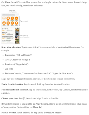 Page 139On i P ho ne 6 s a nd  i P ho ne 6 s P lu s, y o u c an f in d  n earb y p la ces f r o m  th e H om e s c re en. P re ss th e M ap s
ic o n, ta p  S earc h N earb y, th en c ho ose  a n i n te re st.
Searc h  f o r a  lo ca tio n. 
Tap  th e s e arc h f ie ld . Y ou c an s e arc h f o r a  l o cati o n i n  d iffe re nt w ays. F or
exam ple :
In te rs e cti o n ( “ 8 th  a nd  M ark et” )
Are a ( “ G re enw ic h V illa ge”)
Land m ark  ( “ G uggenheim ”)
Zip  c o de
Busin ess ( “ m ovie s,”  “ re sta...