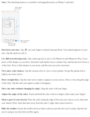 Page 151Note : 
The s k etc hin g f e atu re  i s  a v aila b le  w ith  u p gra d ed  n o te s o n i P ho ne 5  a nd  l a te r.
Sketc h  in  y our n ote . 
Tap  
,  u se  y o ur f in ger to  s k etc h, th en ta p  D one. Y our s k etc h a p pears  i n  y o ur
no te . T ap  th e s k etc h to  e d it i t.
Use  d if fe re nt d ra w in g t o ols . 
Tap  a  d ra w in g to ol to  u se  i t. O n i P ho ne 6 s a nd  i P ho ne 6 s P lu s, i f y o u
pre ss a  l ittl e  d eep er a s y o u d ra w , th e p encil a nd  m ark...