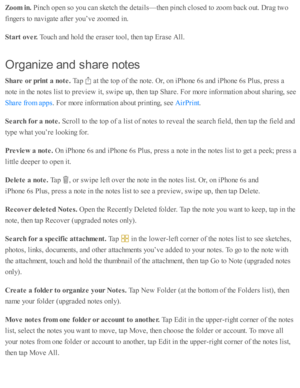 Page 152Zoom  in . 
Pin ch o pen s o  y o u c an s k etc h th e d eta ils — th en p in ch c lo se d  to  z o om  b ack o ut. D ra g tw o
fin gers  to  n av ig ate  a fte r y o u’v e z o om ed  i n .
Sta rt o ver. 
Touch a nd  h o ld  th e e ra se r to ol, th en ta p  E ra se  A ll.
Org an iz e  a n d s h are  n ote s
Share  o r p rin t a  n ote . 
Tap  
 a t th e to p o f th e n o te . O r, o n i P ho ne 6 s a nd  i P ho ne 6 s P lu s, p re ss a
no te  i n  th e n o te s l is t to  p re v ie w  i t, s w ip e u p...