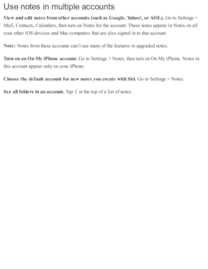 Page 153Use n ote s in  m ult ip le  a ccou nts
Vie w  a nd e dit  n ote s f r o m  o th er a cco unts  ( s u ch  a s G oogle , Y ahoo!, o r A O L). 
Go to  S etti n gs >
Mail, C onta cts , C ale nd ars , th en tu rn  o n N ote s f o r th e a cco unt. T hese  n o te s a p pear i n  N ote s o n a ll
yo ur o th er i O S d ev ic es a nd  M ac c o m pute rs  th at a re  a ls o  s ig ned  i n  to  th at a cco unt.
Note : 
Note s f r o m  th ese  a cco unts  c an’t u se  m any o f th e f e atu re s i n  u p gra d ed...