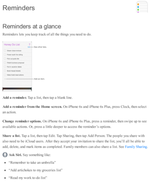 Page 154R em in ders  a t a  g la n ce
R em in d ers  l e ts  y o u k eep  tr a ck o f a ll th e th in gs y o u n eed  to  d o.
A dd a  r e m in der. 
Tap  a  l is t, th en ta p  a  b la nk l in e.
A dd a  r e m in der f r o m  t h e H om e s c re en. 
On i P ho ne 6 s a nd  i P ho ne 6 s P lu s, p re ss C lo ck, th en s e le ct
a n a cti o n.
C hange r e m in der o ptio ns. 
On i P ho ne 6 s a nd  i P ho ne 6 s P lu s, p re ss a  r e m in d er, th en s w ip e u p  to  s e e
a v aila b le  a cti o ns. O r, p re...