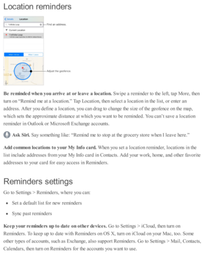 Page 156Locatio n  r e m in ders
Be r e m in ded w hen y ou a rriv e a t o r le ave a  lo ca tio n. 
Sw ip e a  r e m in d er to  th e l e ft, ta p  M ore , th en
tu rn  o n “ R em in d  m e a t a  l o cati o n.”  T ap  L ocati o n, th en s e le ct a  l o cati o n i n  th e l is t, o r e nte r a n
ad dre ss. A fte r y o u d efin e a  l o cati o n, y o u c an d ra g to  c hange th e s iz e  o f th e g eo fe nce o n th e m ap ,
whic h s e ts  th e a p pro xim ate  d is ta nce a t w hic h y o u w ant to  b e r e m...