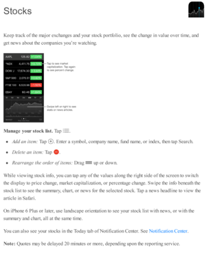Page 157K eep  tr a ck o f th e m ajo r e xchanges a nd  y o ur s to ck p ortf o lio , s e e th e c hange i n  v alu e o ver ti m e, a nd
g et n ew s a b out th e c o m panie s y o u’re  w atc hin g.
M anage y our s to ck  lis t. 
Tap  
.
Add a n i te m : 
Tap  
.  E nte r a  s y m bol, c o m pany n am e, f u nd  n am e, o r i n d ex, th en ta p  S earc h.
Dele te  a n i te m : 
Tap  
.
Rea rra nge t h e o rd er o f i te m s: 
Dra g 
 u p  o r d ow n.
W hile  v ie w in g s to ck i n fo , y o u c an ta p  a ny o...