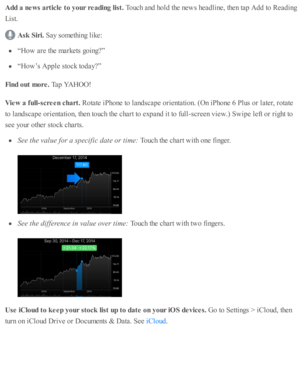 Page 158Add a  n ew s a rtic le  t o  y our r e adin g lis t. 
Touch a nd  h o ld  th e n ew s h ead lin e, th en ta p  A dd to  R ead in g
Lis t.
Ask  S ir i. 
Say s o m eth in g l ik e:
“H ow  a re  th e m ark ets  g o in g?”
“H ow ’s  A pple  s to ck to day?”
Fin d o ut m ore . 
Tap  Y A HOO!
Vie w  a  f u ll- s c re en c h art. 
Rota te  i P ho ne to  l a nd sc ap e o rie nta ti o n. ( O n i P ho ne 6  P lu s o r l a te r, r o ta te
to  l a nd sc ap e o rie nta ti o n, th en to uch th e c hart to  e xp and...