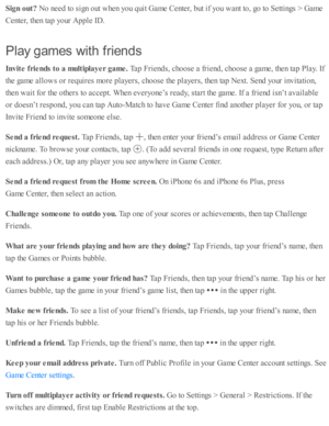 Page 160Sig n o ut?  
No n eed  to  s ig n o ut w hen y o u q uit G am e C ente r, b ut i f y o u w ant to , g o  to  S etti n gs >  G am e
Cente r, th en ta p  y o ur A pple  I D .
Pla y g am es w it h  f r ie n ds
In vit e  f r ie nds t o  a  m ult ip la yer g am e. 
Tap  F rie nd s, c ho ose  a  f r ie nd , c ho ose  a  g am e, th en ta p  P la y. I f
th e g am e a llo w s o r r e q uir e s m ore  p la yers , c ho ose  th e p la yers , th en ta p  N ext. S end  y o ur i n v ita ti o n,
th en w ait f o r th e...