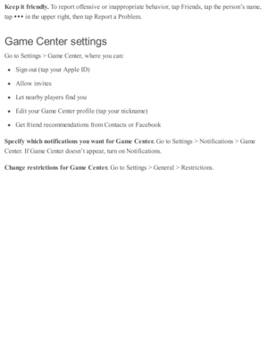 Page 161Keep it  f r ie ndly . 
To r e p ort o ffe nsiv e o r i n ap pro pria te  b ehav io r, ta p  F rie nd s, ta p  th e p ers o n’s  n am e,
ta p  
 i n  th e u p per r ig ht, th en ta p  R ep ort a  P ro ble m .
Gam e C en te r s ettin gs
Go to  S etti n gs >  G am e C ente r, w here  y o u c an:
Sig n o ut ( ta p  y o ur A pple  I D )
Allo w  i n v ite s
Let n earb y p la yers  f in d  y o u
Edit y o ur G am e C ente r p ro file  ( ta p  y o ur n ic knam e)
Get f r ie nd  r e co m mend ati o ns f r o m  C...