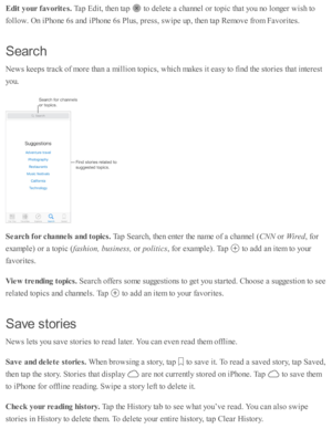 Page 164Edit  y our f a vorit e s. 
Tap  E dit, th en ta p  
 to  d ele te  a  c hannel o r to pic  th at y o u n o  l o nger w is h  to
fo llo w . O n i P ho ne 6 s a nd  i P ho ne 6 s P lu s, p re ss, s w ip e u p , th en ta p  R em ove f r o m  F av orite s.
Searc h
New s k eep s tr a ck o f m ore  th an a  m illio n to pic s, w hic h m akes i t e asy  to  f in d  th e s to rie s th at i n te re st
yo u.
Searc h  f o r c h annels  a nd t o pic s. 
Tap  S earc h, th en e nte r th e n am e o f a  c hannel (...