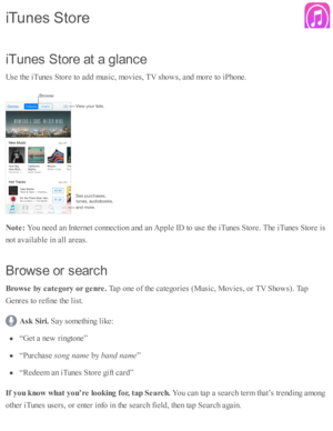 Page 166iT unes S to re  a t a  g la n ce
U se  th e i T unes S to re  to  a d d m usic , m ovie s, T V  s h o w s, a nd  m ore  to  i P ho ne.
N ote : 
You n eed  a n I n te rn et c o nnecti o n a nd  a n A pple  I D  to  u se  th e i T unes S to re . T he i T unes S to re  i s
n o t a v aila b le  i n  a ll a re as.
B ro w se o r s earc h
B ro w se  b y c a te gory  o r g enre . 
Tap  o ne o f th e c ate go rie s ( M usic , M ovie s, o r T V  S ho w s). T ap
G enre s to  r e fin e th e l is t.
Ask  S ir i....