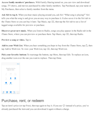 Page 167Acce ss f a m ily  m em bers’ p urc h ase s. 
With  F am ily  S harin g tu rn ed  o n, y o u c an v ie w  a nd  d ow nlo ad
so ngs, T V  s h o w s, a nd  m ovie s p urc hase d  b y o th er f a m ily  m em bers . T ap  P urc hase d , ta p  y o ur n am e o r
My P urc hase s, th en s e le ct a  f a m ily  m em ber f r o m  th e m enu.
Ask  S ir i t o  t a g it . 
When y o u h ear m usic  p la yin g a ro und  y o u, a sk  S ir i “ W hat s o ng i s  p la yin g?” S ir i
te lls  y o u w hat th e s o ng i s  a...