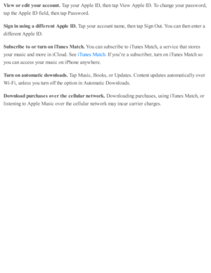Page 169Vie w  o r e dit  y our a cco unt. 
Tap  y o ur A pple  I D , th en ta p  V ie w  A pple  I D . T o c hange y o ur p assw ord ,
ta p  th e A pple  I D  f ie ld , th en ta p  P assw ord .
Sig n in  u sin g a  d if fe re nt A pple  I D . 
Tap  y o ur a cco unt n am e, th en ta p  S ig n O ut. Y ou c an th en e nte r a
diffe re nt A pple  I D .
Subsc rib e t o  o r t u rn  o n iT unes M atc h . 
You c an s u b sc rib e to  i T unes M atc h, a  s e rv ic e th at s to re s
yo ur m usic  a nd  m ore  i n  i C...