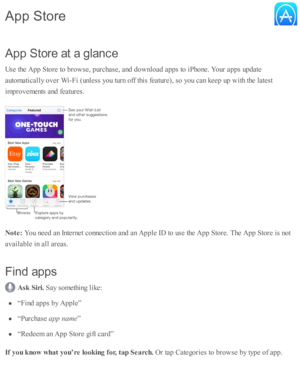 Page 170A pp S to re  a t a  g la n ce
U se  th e A pp S to re  to  b ro w se , p urc hase , a nd  d ow nlo ad  a p ps to  i P ho ne. Y our a p ps u p date
a uto m ati c ally  o ver W i- F i ( u nle ss y o u tu rn  o ff th is  f e atu re ), s o  y o u c an k eep  u p  w ith  th e l a te st
im pro vem ents  a nd  f e atu re s.
N ote : 
You n eed  a n I n te rn et c o nnecti o n a nd  a n A pple  I D  to  u se  th e A pp S to re . T he A pp S to re  i s  n o t
a v aila b le  i n  a ll a re as.
F in d a p ps
Ask  S...
