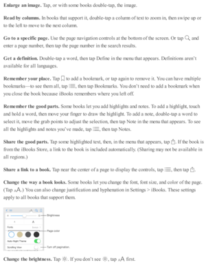 Page 175Enla rg e a n im age. 
Tap , o r w ith  s o m e b ooks d oub le -ta p , th e i m age.
Read b y c o lu m ns. 
In  b ooks th at s u p port i t, d oub le -ta p  a  c o lu m n o f te xt to  z o om  i n , th en s w ip e u p  o r
to  th e l e ft to  m ove to  th e n ext c o lu m n.
Go t o  a  s p ecif ic  p age. 
Use  th e p age n av ig ati o n c o ntr o ls  a t th e b otto m  o f th e s c re en. O r ta p  
 a nd
ente r a  p age n um ber, th en ta p  th e p age n um ber i n  th e s e arc h r e su lts .
Get a...