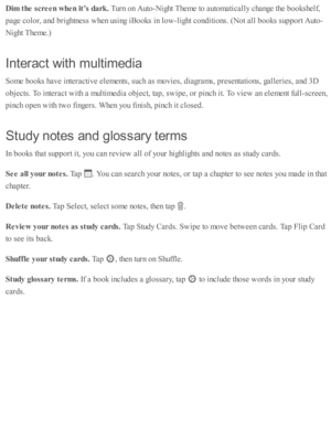 Page 176Dim  t h e s c re en w hen it ’s  d ark . 
Turn  o n A uto -N ig ht T hem e to  a uto m ati c ally  c hange th e b ooksh elf,
page c o lo r, a nd  b rig htn ess w hen u sin g i B ooks i n  l o w -lig ht c o nd iti o ns. ( N ot a ll b ooks s u p port A uto -
Nig ht T hem e.)
In te ra ct w it h  m ult im ed ia
Som e b ooks h av e i n te ra cti v e e le m ents , s u ch a s m ovie s, d ia gra m s, p re se nta ti o ns, g alle rie s, a nd  3 D
obje cts . T o i n te ra ct w ith  a  m ulti m ed ia  o bje ct, ta...