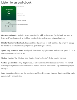 Page 177Lis te n  to  a n  a u dio b ook
Open a n a udio book . 
Aud io books a re  i d enti fie d  b y a  
 o n th e c o ver. T ap  th e b ook y o u w ant to
lis te n to . I f y o u d on’t s e e i t i n  th e l ib ra ry , s w ip e l e ft o r r ig ht to  v ie w  o th er c o lle cti o ns.
Skip  f a rth er f o rw ard  o r b ack . 
Touch a nd  h o ld  th e a rro w s, o r s lid e a nd  h o ld  th e c o ver. T o c hange
th e n um ber o f s e co nd s th at s k ip pin g m oves, g o  to  S etti n gs >  i B ooks.
Speed...