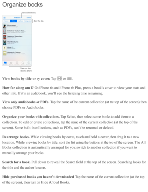 Page 178Org an iz e  b ooks
Vie w  b ook s b y t it le  o r b y c o ver. 
Tap  
 o r 
.
How  f a r a lo ng a m  I ?  
On i P ho ne 6 s a nd  i P ho ne 6 s P lu s, p re ss a  b ook’s  c o ver to  v ie w  y o ur s ta ts  a nd
oth er i n fo . I f i t’ s  a n a ud io book, y o u’ll s e e th e l is te nin g ti m e r e m ain in g.
Vie w  o nly  a udio book s o r P D Fs. 
Tap  th e n am e o f th e c urre nt c o lle cti o n ( a t th e to p o f th e s c re en) th en
cho ose  P D Fs o r A ud io books.
Org aniz e y our b...
