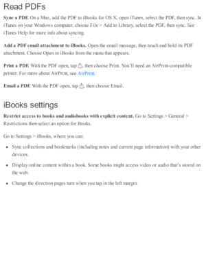 Page 179Read  P D Fs
Sync a  P D F. 
On a  M ac, a d d th e P D F to  i B ooks f o r O S X , o pen i T unes, s e le ct th e P D F, th en s y nc. I n
iT unes o n y o ur W in d ow s c o m pute r, c ho ose  F ile  >  A dd to  L ib ra ry , s e le ct th e P D F, th en s y nc. S ee
iT unes H elp  f o r m ore  i n fo  a b out s y ncin g.
Add a  P D F e m ail a tta ch m ent t o  iB ook s. 
Open th e e m ail m essa ge, th en to uch a nd  h o ld  i ts  P D F
atta chm ent. C ho ose  O pen i n  i B ooks f r o m  th e m enu...