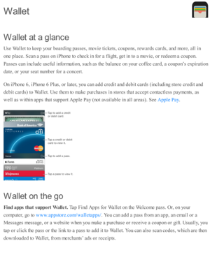 Page 183W alle t a t a  g la n ce
U se  W alle t to  k eep  y o ur b oard in g p asse s, m ovie  ti c kets , c o up ons, r e w ard s c ard s, a nd  m ore , a ll i n
o ne p la ce. S can a  p ass o n i P ho ne to  c heck i n  f o r a  f lig ht, g et i n  to  a  m ovie , o r r e d eem  a  c o up on.
P asse s c an i n clu d e u se fu l i n fo rm ati o n, s u ch a s th e b ala nce o n y o ur c o ffe e c ard , a  c o up on’s  e xp ir a ti o n
d ate , o r y o ur s e at n um ber f o r a  c o ncert.
O n i P ho ne 6 , i P...
