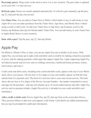 Page 185Rearra nge p asse s. 
Dra g a  p ass i n  th e s ta ck to  m ove i t to  a  n ew  l o cati o n. T he p ass o rd er i s  u p date d
on a ll y o ur i O S 7  o r l a te r d ev ic es.
Refr e sh  a  p ass. 
Passe s a re  u su ally  u p date d  a uto m ati c ally . T o r e fr e sh  a  p ass m anually , ta p  th e p ass,
ta p  
,  th en p ull th e p ass d ow nw ard .
Use  iT unes P ass. 
You c an a d d a n i T unes P ass to  W alle t, w hic h m akes i t e asy  to  a d d m oney to  y o ur
Apple  I D  s o  y o u...