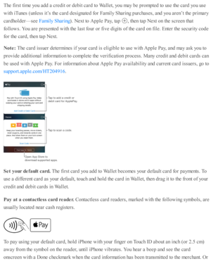 Page 186The f ir s t ti m e y o u a d d a  c re d it o r d eb it c ard  to  W alle t, y o u m ay b e p ro m pte d  to  u se  th e c ard  y o u u se
with  i T unes ( u nle ss i t’ s  th e c ard  d esig nate d  f o r F am ily  S harin g p urc hase s, a nd  y o u a re n’t th e p rim ary
card ho ld er— se e 
). N ext to  A pple  P ay, ta p  
,  th en ta p  N ext o n th e s c re en th at
fo llo w s. Y ou a re  p re se nte d  w ith  th e l a st f o ur o r f iv e d ig its  o f th e c ard  o n f ile . E nte r th e s e...