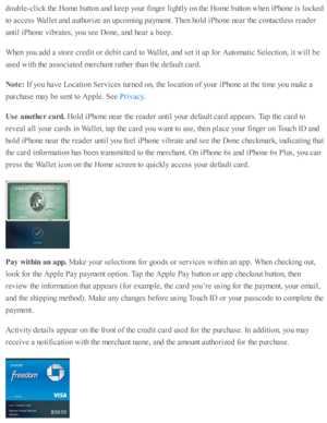 Page 187doub le -c lic k th e H om e b utto n a nd  k eep  y o ur f in ger l ig htl y  o n th e H om e b utto n w hen i P ho ne i s  l o cked
to  a ccess W alle t a nd  a uth o riz e  a n u p co m in g p aym ent. T hen h o ld  i P ho ne n ear th e c o nta ctl e ss r e ad er
unti l i P ho ne v ib ra te s, y o u s e e D one, a nd  h ear a  b eep .
When y o u a d d a  s to re  c re d it o r d eb it c ard  to  W alle t, a nd  s e t i t u p  f o r A uto m ati c  S ele cti o n, i t w ill b e
use d  w ith  th e a sso...