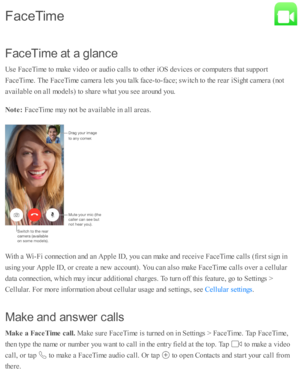 Page 190F aceT im e a t a  g la n ce
U se  F aceT im e to  m ake v id eo  o r a ud io  c alls  to  o th er i O S d ev ic es o r c o m pute rs  th at s u p port
F aceT im e. T he F aceT im e c am era  l e ts  y o u ta lk  f a ce-to -fa ce; s w itc h to  th e r e ar i S ig ht c am era  ( n o t
a v aila b le  o n a ll m odels ) to  s h are  w hat y o u s e e a ro und  y o u.
N ote : 
FaceT im e m ay n o t b e a v aila b le  i n  a ll a re as.
W ith  a  W i- F i c o nnecti o n a nd  a n A pple  I D , y o u c an m...