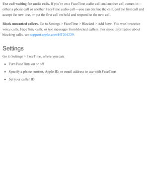 Page 192Use  c a ll w ait in g f o r a udio  c a lls . 
If y o u’re  o n a  F aceT im e a ud io  c all a nd  a no th er c all c o m es i n —
eith er a  p ho ne c all o r a no th er F aceT im e a ud io  c all— yo u c an d eclin e th e c all, e nd  th e f ir s t c all a nd
accep t th e n ew  o ne, o r p ut th e f ir s t c all o n h o ld  a nd  r e sp ond  to  th e n ew  c all.
Blo ck  u nw ante d c a lle rs. 
Go to  S etti n gs >  F aceT im e >  B lo cked  >  A dd N ew . Y ou w on’t r e ceiv e
voic e c alls , F...