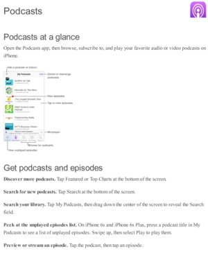 Page 194P od casts  a t a  g la n ce
O pen th e P odcasts  a p p, th en b ro w se , s u b sc rib e to , a nd  p la y y o ur f a v orite  a ud io  o r v id eo  p odcasts  o n
iP ho ne.
G et p od casts  a n d e p is od es
D is c o ver m ore  p odca sts . 
Tap  F eatu re d  o r T op C harts  a t th e b otto m  o f th e s c re en.
S earc h  f o r n ew  p odca sts . 
Tap  S earc h a t th e b otto m  o f th e s c re en.
S earc h  y our lib ra ry . 
Tap  M y P odcasts , th en d ra g d ow n th e c ente r o f th e s c re...