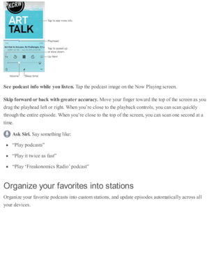 Page 196See p odca st in fo  w hile  y ou lis te n. 
Tap  th e p odcast i m age o n th e N ow  P la yin g s c re en.
Skip  f o rw ard  o r b ack  w it h  g re ate r a ccu ra cy. 
Move y o ur f in ger to w ard  th e to p o f th e s c re en a s y o u
dra g th e p la yhead  l e ft o r r ig ht. W hen y o u’re  c lo se  to  th e p la yb ack c o ntr o ls , y o u c an s c an q uic kly
th ro ugh th e e nti r e  e p is o de. W hen y o u’re  c lo se  to  th e to p o f th e s c re en, y o u c an s c an o ne s e co nd  a t...