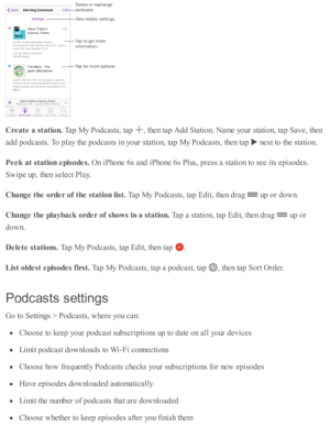 Page 197Cre ate  a  s ta tio n. 
Tap  M y P odcasts , ta p  
,  th en ta p  A dd S ta ti o n. N am e y o ur s ta ti o n, ta p  S av e, th en
ad d p odcasts . T o p la y th e p odcasts  i n  y o ur s ta ti o n, ta p  M y P odcasts , th en ta p  
 n ext to  th e s ta ti o n.
Peek  a t s ta tio n e pis o des. 
On i P ho ne 6 s a nd  i P ho ne 6 s P lu s, p re ss a  s ta ti o n to  s e e i ts  e p is o des.
Sw ip e u p , th en s e le ct P la y.
Change t h e o rd er o f t h e s ta tio n lis t. 
Tap  M y P odcasts ,...