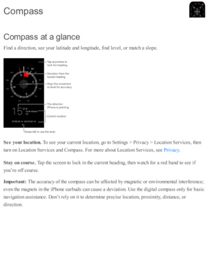 Page 199C om pass a t a  g la n ce
F in d  a  d ir e cti o n, s e e y o ur l a ti tu d e a nd  l o ngitu d e, f in d  l e v el, o r m atc h a  s lo pe.
S ee y our lo ca tio n. 
To s e e y o ur c urre nt l o cati o n, g o  to  S etti n gs >  P riv acy >  L ocati o n S erv ic es, th en
tu rn  o n L ocati o n S erv ic es a nd  C om pass. F or m ore  a b out L ocati o n S erv ic es, s e e 
.
S ta y o n c o urse . 
Tap  th e s c re en to  l o ck i n  th e c urre nt h ead in g, th en w atc h f o r a  r e d  b and  to...