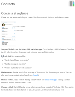 Page 204C on ta cts  a t a  g la n ce
iP ho ne l e ts  y o u a ccess a nd  e d it y o ur c o nta ct l is ts  f r o m  p ers o nal, b usin ess, a nd  o th er a cco unts .
S et y our M y I n fo  c a rd  f o r S afa ri, S ir i, a nd o th er a pps. 
Go to  S etti n gs >  M ail, C onta cts , C ale nd ars ,
ta p  M y I n fo , th en s e le ct th e c o nta ct c ard  w ith  y o ur n am e a nd  i n fo rm ati o n.
Ask  S ir i. 
Say s o m eth in g l ik e:
“S ara h C aste lb la nco  i s  m y s is te r”
“S end  a  m essa ge...