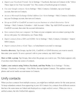 Page 206Im port y o ur F aceb ook F rie n ds: 
Go to  S etti n gs >  F aceb ook, th en tu rn  o n C onta cts  i n  th e “ A llo w
These  A pps to  U se  Y our A cco unts ”  l is t. T his  c re ate s a  F aceb ook g ro up  i n  C onta cts .
Use  y o ur G oogle  c o nta cts : 
Go to  S etti n gs >  M ail, C onta cts , C ale nd ars , ta p  y o ur G oogle
acco unt, th en tu rn  o n C onta cts .
Access a  M ic ro so ft E xch ange G lo bal A ddre ss L is t:  
Go to  S etti n gs >  M ail, C onta cts , C ale nd ars ,
ta...