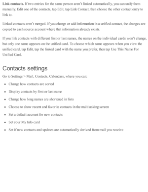 Page 207Lin k  c o nta cts . 
If tw o e ntr ie s f o r th e s a m e p ers o n a re n’t l in ked  a uto m ati c ally , y o u c an u nify  th em
manually . E dit o ne o f th e c o nta cts , ta p  E dit, ta p  L in k C onta ct, th en c ho ose  th e o th er c o nta ct e ntr y  to
lin k to .
Lin ked  c o nta cts  a re n’t m erg ed . I f y o u c hange o r a d d i n fo rm ati o n i n  a  u nifie d  c o nta ct, th e c hanges a re
co pie d  to  e ach s o urc e a cco unt w here  th at i n fo rm ati o n a lr e ad y e xis...